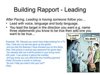 Building Rapport - Leading
After Pacing, Leading is having someone follow you…
• Lead with voice, language and body language.
• You lead the target in the direction you want e.g. name
three statements you know to be true then add one you
want to be true…
Example: “Mr. Stewart you came here today looking for a TV,
(Yes, I told you my old one gave up the ghost)
and you like the features I have showed you on this Sony,
(Yes, that picture in picture was awesome for game day)
You already told me it will fit perfect in your living room.
(Oh yeah I can picture it above the mantle)
and you know you can afford the tiny monthly payment
(Yeah 20 bucks a month is nothing).
So can I help you load it into your car?”
(Yes)

 
