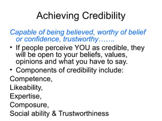 Achieving Credibility
Capable of being believed, worthy of belief
or confidence, trustworthy…….
• If people perceive YOU as credible, they
will be open to your beliefs, values,
opinions and what you have to say.
• Components of credibility include:
Competence,
Likeability,
Expertise,
Composure,
Social ability & Trustworthiness

 