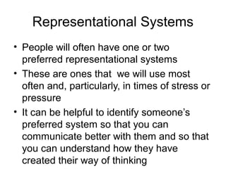 Representational Systems
• People will often have one or two
preferred representational systems
• These are ones that we will use most
often and, particularly, in times of stress or
pressure
• It can be helpful to identify someone’s
preferred system so that you can
communicate better with them and so that
you can understand how they have
created their way of thinking

 