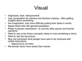 Visual
•
•
•
•
•
•
•
•

Organized, neat, well-groomed.
Use visualization for memory and decision making - often getting
insights about something.
Are imaginative, may have difficulty putting their ideas in words.
Speak faster than the general population.
Prefer in-person interactions - to see the other person and his/her
reactions.
Want to see or be shown concepts, ideas or how something is done.
Want to see the big picture.
May not remember what people have said or be confused with
verbal instructions.
– Maps/pictures are better

•

Remember faces more easily than names.

 