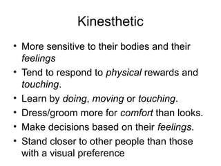 Kinesthetic
• More sensitive to their bodies and their
feelings
• Tend to respond to physical rewards and
touching.
• Learn by doing, moving or touching.
• Dress/groom more for comfort than looks.
• Make decisions based on their feelings.
• Stand closer to other people than those
with a visual preference

 