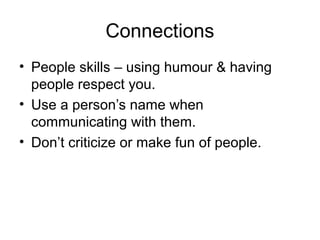 Connections
• People skills – using humour & having
people respect you.
• Use a person’s name when
communicating with them.
• Don’t criticize or make fun of people.

 