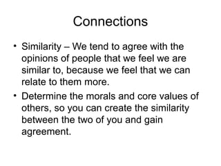 Connections
• Similarity – We tend to agree with the
opinions of people that we feel we are
similar to, because we feel that we can
relate to them more.
• Determine the morals and core values of
others, so you can create the similarity
between the two of you and gain
agreement.

 
