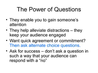The Power of Questions
• They enable you to gain someone’s
attention
• They help alleviate distractions – they
keep your audience engaged
• Want quick agreement or commitment?
Then ask alternate choice questions.
• Ask for success – don’t ask a question in
such a way that your audience can
respond with a “no”

 