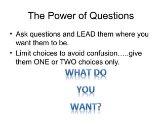 The Power of Questions
• Ask questions and LEAD them where you
want them to be.
• Limit choices to avoid confusion…..give
them ONE or TWO choices only.

 