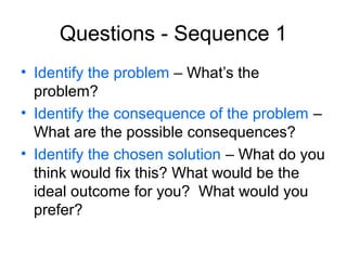 Questions - Sequence 1
• Identify the problem – What’s the
problem?
• Identify the consequence of the problem –
What are the possible consequences?
• Identify the chosen solution – What do you
think would fix this? What would be the
ideal outcome for you? What would you
prefer?

 
