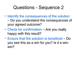 Questions - Sequence 2
• Identify the consequences of the solution
– Do you understand the consequences of
your agreed outcome?
• Check for confirmation – Are you really
happy with this result?
• Ensure that the solution is beneficial – Do
you see this as a win for you? Is it a winwin?

 