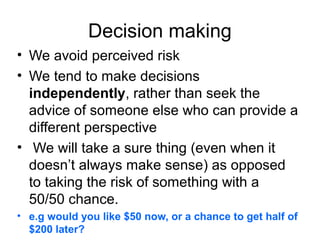 Decision making
• We avoid perceived risk
• We tend to make decisions
independently, rather than seek the
advice of someone else who can provide a
different perspective
• We will take a sure thing (even when it
doesn’t always make sense) as opposed
to taking the risk of something with a
50/50 chance.
• e.g would you like $50 now, or a chance to get half of
$200 later?

 