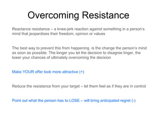 Overcoming Resistance
Reactance resistance – a knee-jerk reaction against something in a person’s
mind that jeopardises their freedom, opinion or values
The best way to prevent this from happening is the change the person’s mind
as soon as possible. The longer you let the decision to disagree linger, the
lower your chances of ultimately overcoming the decision
Make YOUR offer look more attractive (+)
Reduce the resistance from your target – let them feel as if they are in control
Point out what the person has to LOSE – will bring anticipated regret (-)

 