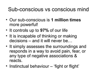 Sub-conscious vs conscious mind
• Our sub-conscious is 1 million times
more powerful!
• It controls up to 97% of our life
• It is incapable of thinking or making
decisions – and it will never be…
• It simply assesses the surroundings and
responds in a way to avoid pain, fear, or
any type of negative associations &
reacts.
• Instinctual behaviour – ‘fight or flight’

 