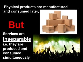 Physical products are manufactured
and consumed later,
But
Services are
Inseparable
i.e. they are
produced and
consumed
simultaneously.
 