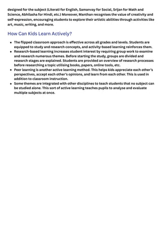 designed for the subject (Literati for English, Samanvay for Social, Srijan for Math and
Science, Abhilasha for Hindi, etc.) Moreover, Manthan recognises the value of creativity and
self-expression, encouraging students to explore their artistic abilities through activities like
art, music, writing, and more.
How Can Kids Learn Actively?
The flipped classroom approach is effective across all grades and levels. Students are
equipped to study and research concepts, and activity-based learning reinforces them.
Research-based learning increases student interest by requiring group work to examine
and research numerous themes. Before starting the study, groups are divided and
research stages are explained. Students are provided an overview of research processes
before researching a topic utilising books, papers, online tools, etc.
Peer learning is another active learning method. This helps kids appreciate each other’s
perspectives, accept each other’s opinions, and learn from each other. This is used in
addition to classroom instruction.
Some themes are integrated with other disciplines to teach students that no subject can
be studied alone. This sort of active learning teaches pupils to analyse and evaluate
multiple subjects at once.
 