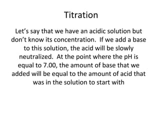   Titration Let’s say that we have an acidic solution but don’t know its concentration.  If we add a base to this solution, the acid will be slowly neutralized.  At the point where the pH is equal to 7.00, the amount of base that we added will be equal to the amount of acid that was in the solution to start with 