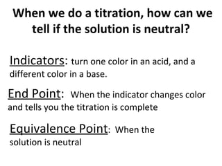   When we do a titration, how can we tell if the solution is neutral? Indicators :  turn one color in an acid, and a different color in a base. End Point :  When the indicator changes color and tells you the titration is complete Equivalence Point :  When the solution is neutral  