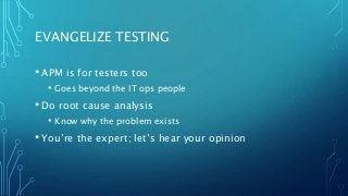 EVANGELIZE TESTING
• APM is for testers too
• Goes beyond the IT ops people
• Do root cause analysis
• Know why the problem exists
• You’re the expert; let’s hear your opinion
 