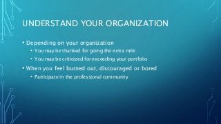 UNDERSTAND YOUR ORGANIZATION
• Depending on your organization
• You may be thanked for going the extra mile
• You may be criticized for exceeding your portfolio
• When you feel burned out, discouraged or bored
• Participate in the professional community
 
