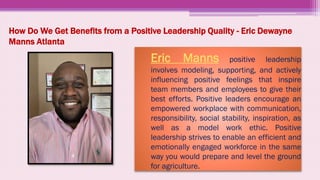 How Do We Get Benefits from a Positive Leadership Quality - Eric Dewayne
Manns Atlanta
▸ Eric Manns positive leadership
involves modeling, supporting, and actively
influencing positive feelings that inspire
team members and employees to give their
best efforts. Positive leaders encourage an
empowered workplace with communication,
responsibility, social stability, inspiration, as
well as a model work ethic. Positive
leadership strives to enable an efficient and
emotionally engaged workforce in the same
way you would prepare and level the ground
for agriculture.
 