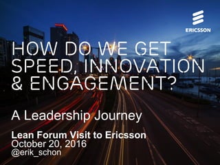 How do we get
Speed, Innovation
& Engagement?
A Leadership Journey
Lean Forum Visit to Ericsson
October 20, 2016
@erik_schon
 