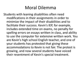 Moral DilemmaStudents with leaning disabilities often need modifications in their assignments in order to minimize the impact of their disabilities and to facilitate their success. Kevin's IEP, for example, includes extended time on exams, no penalty for spelling errors on essays written in class, and ability to use the computer for extensive written work. You are Kevin's high school English teacher, and one of your students has protested that giving these accommodations to Kevin is not fair. The protest is growing, and now several students have voiced their resentment of Kevin's special treatment.
