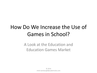How Do We Increase the Use of
Games in School?
A Look at the Education and
Education Games Market
© 2014
mitch.weisburgh@academicbiz.com
 