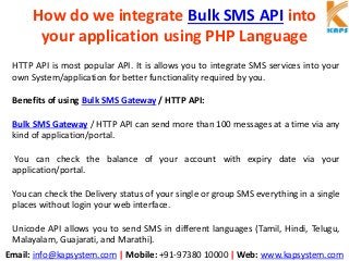 Email: info@kapsystem.com | Mobile: +91-97380 10000 | Web: www.kapsystem.com
How do we integrate Bulk SMS API into
your application using PHP Language
HTTP API is most popular API. It is allows you to integrate SMS services into your
own System/application for better functionality required by you.
Benefits of using Bulk SMS Gateway / HTTP API:
Bulk SMS Gateway / HTTP API can send more than 100 messages at a time via any
kind of application/portal.
You can check the balance of your account with expiry date via your
application/portal.
You can check the Delivery status of your single or group SMS everything in a single
places without login your web interface.
Unicode API allows you to send SMS in different languages (Tamil, Hindi, Telugu,
Malayalam, Guajarati, and Marathi).
 
