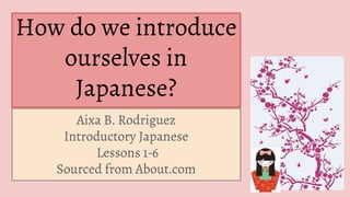 How do we introduce
ourselves in
Japanese?
Aixa B. Rodriguez
Introductory Japanese
Lessons 1-6
Sourced from About.com
 