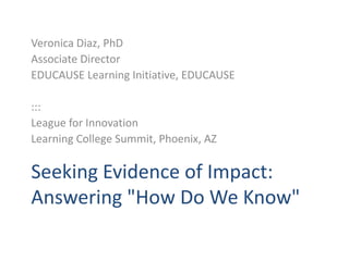 Veronica Diaz, PhD Associate Director EDUCAUSE Learning Initiative, EDUCAUSE ::: League for Innovation Learning College Summit, Phoenix, AZ Seeking Evidence of Impact: Answering "How Do We Know"  
