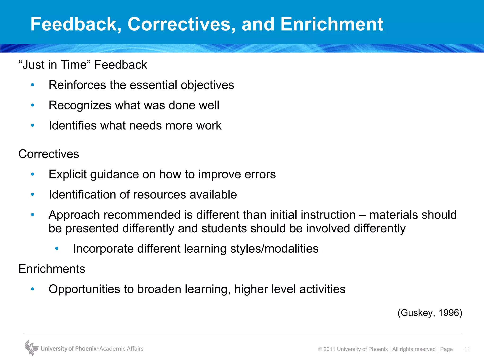 Feedback, Correctives, and Enrichment “ Just in Time” Feedback  Reinforces the essential objectives  Recognizes what was done well  Identifies what needs more work  Correctives  Explicit guidance on how to improve errors Identification of resources available Approach recommended is different than initial instruction – materials should be presented differently and students should be involved differently  Incorporate different learning styles/modalities Enrichments Opportunities to broaden learning, higher level activities (Guskey, 1996) 