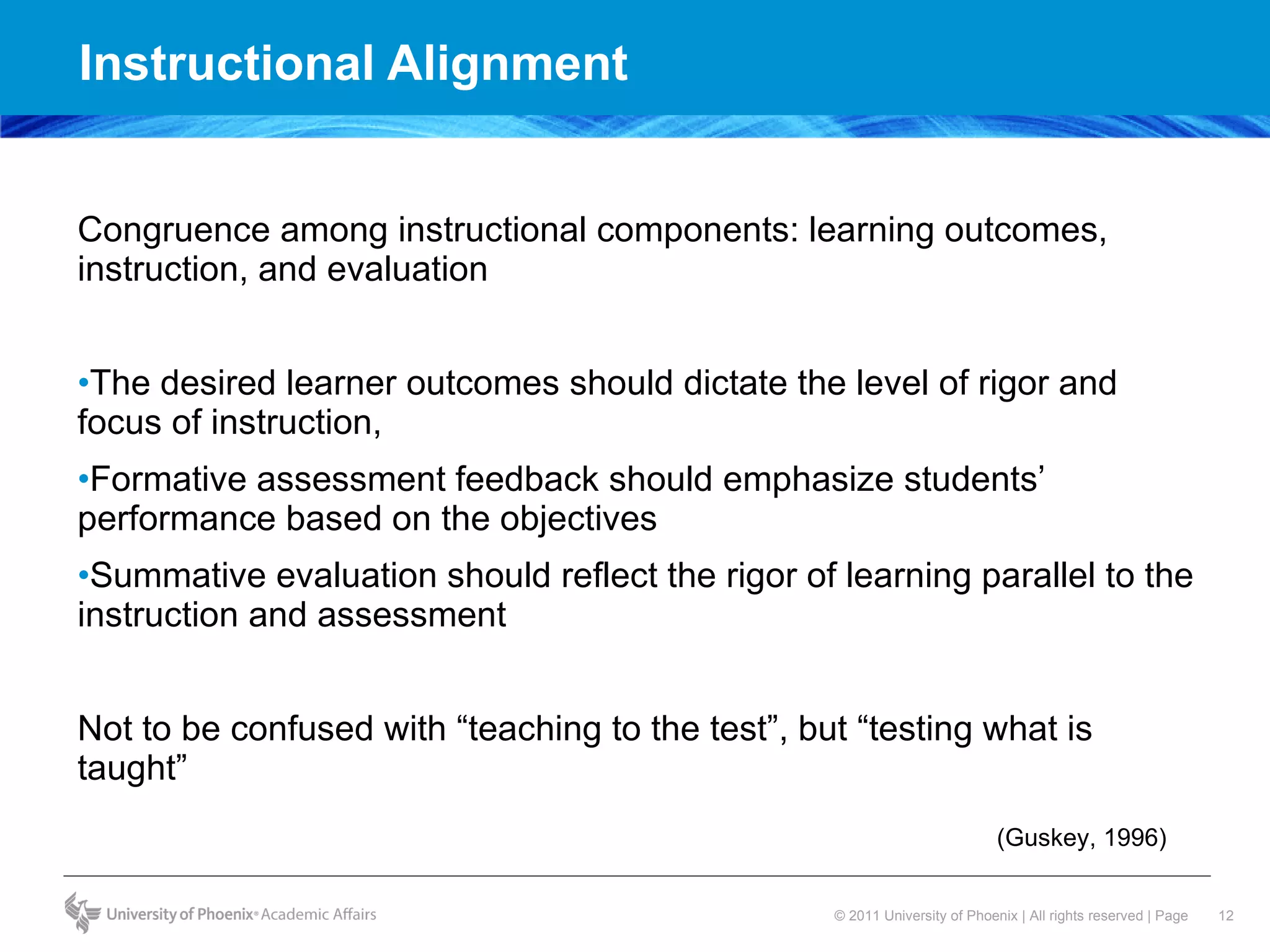 Instructional Alignment  Congruence among instructional components: learning outcomes, instruction, and evaluation  The desired learner outcomes should dictate the level of rigor and focus of instruction,  Formative assessment feedback should emphasize students’ performance based on the objectives  Summative evaluation should reflect the rigor of learning parallel to the instruction and assessment Not to be confused with “teaching to the test”, but “testing what is taught”  (Guskey, 1996) 