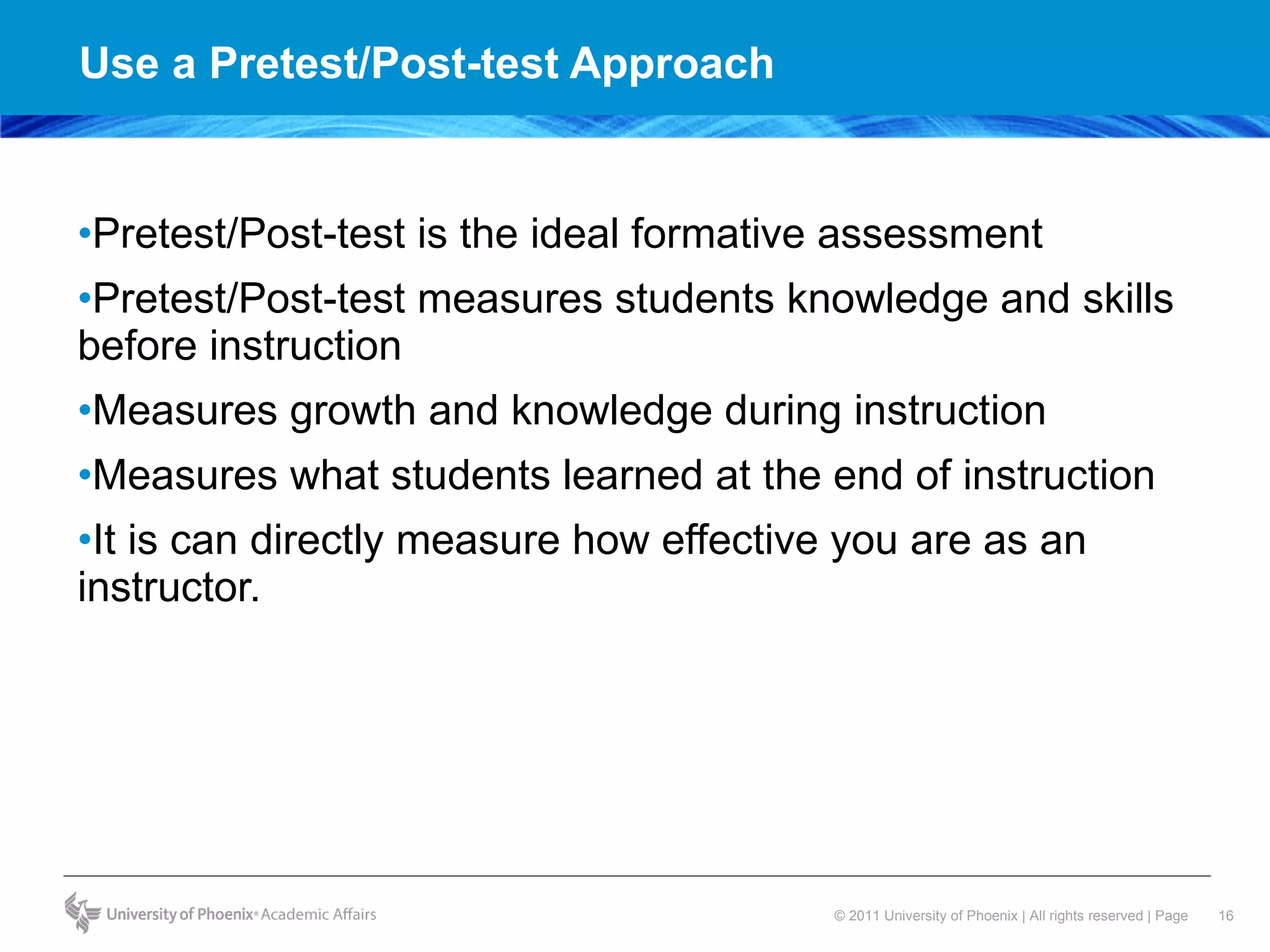 Use a Pretest/Post-test Approach Pretest/Post-test is the ideal formative assessment Pretest/Post-test measures students knowledge and skills before instruction Measures growth and knowledge during instruction Measures what students learned at the end of instruction It is can directly measure how effective you are as an instructor. 