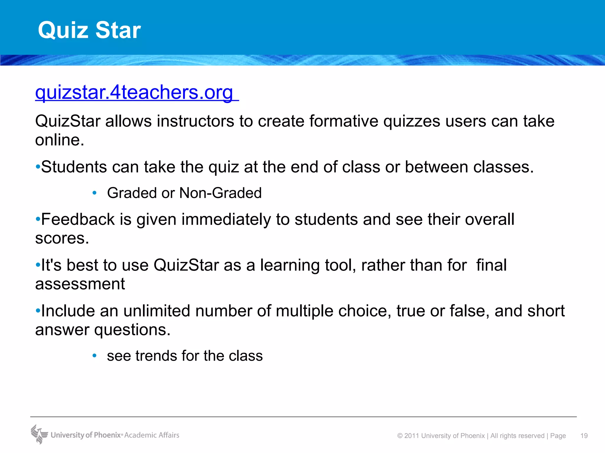 Quiz Star quizstar.4teachers.org  QuizStar allows instructors to create formative quizzes users can take online.  Students can take the quiz at the end of class or between classes. Graded or Non-Graded Feedback is given immediately to students and see their overall scores.  It's best to use QuizStar as a learning tool, rather than for  final assessment Include an unlimited number of multiple choice, true or false, and short answer questions. see trends for the class 