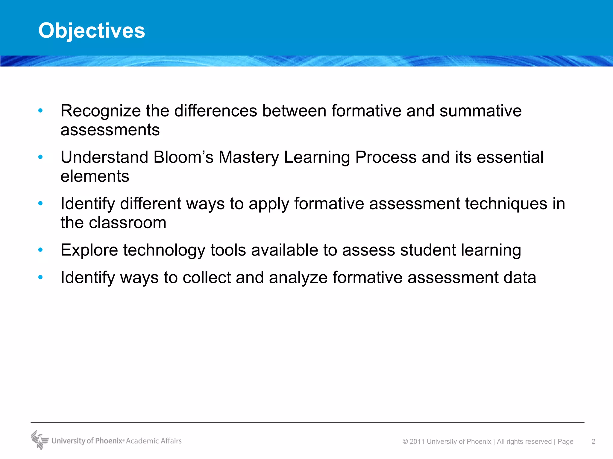 Objectives  Recognize the differences between formative and summative assessments  Understand Bloom’s Mastery Learning Process and its essential elements Identify different ways to apply formative assessment techniques in the classroom  Explore technology tools available to assess student learning Identify ways to collect and analyze formative assessment data  