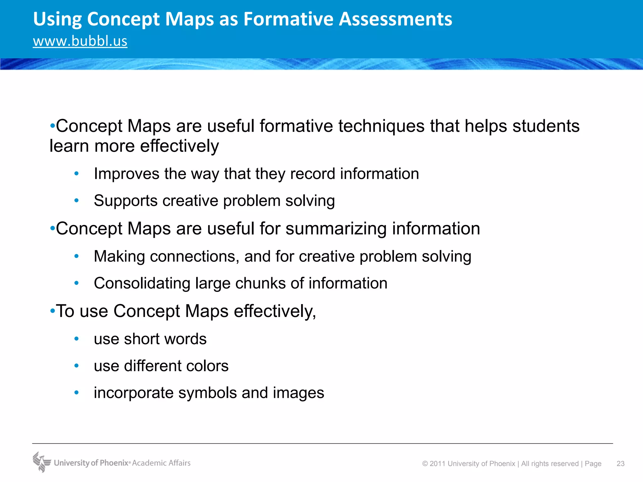 Concept Maps are useful formative techniques that helps students learn more effectively Improves the way that they record information Supports creative problem solving Concept Maps are useful for summarizing information Making connections, and for creative problem solving Consolidating large chunks of information To use Concept Maps effectively,  use short words use different colors  incorporate symbols and images Using Concept Maps as Formative Assessments www.bubbl.us 