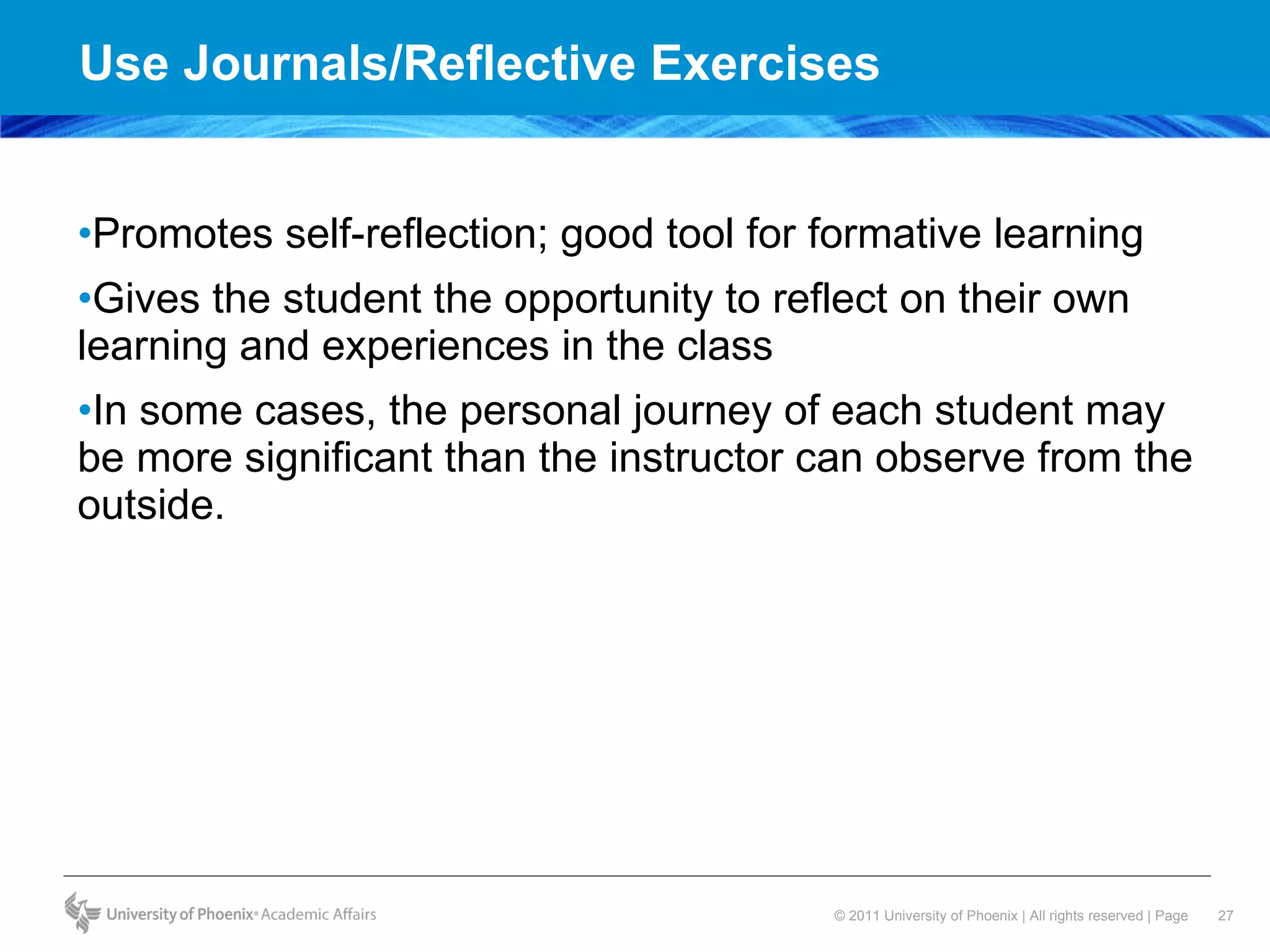 Use Journals/Reflective Exercises Promotes self-reflection; good tool for formative learning Gives the student the opportunity to reflect on their own learning and experiences in the class In some cases, the personal journey of each student may be more significant than the instructor can observe from the outside. 