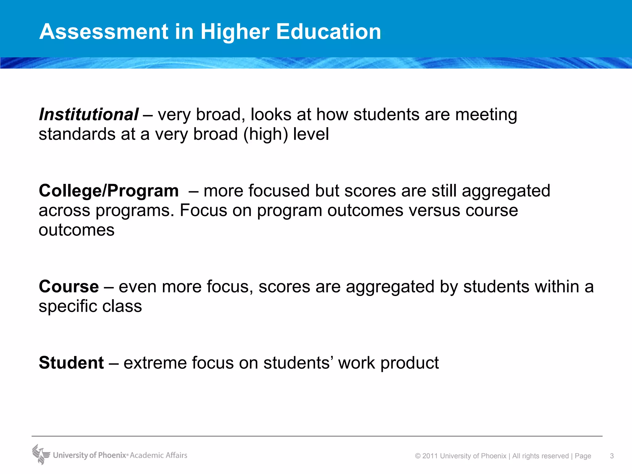 Assessment in Higher Education Institutional  – very broad, looks at how students are meeting standards at a very broad (high) level  College/Program  – more focused but scores are still aggregated across programs. Focus on program outcomes versus course outcomes  Course  – even more focus, scores are aggregated by students within a specific class  Student  – extreme focus on students’ work product  