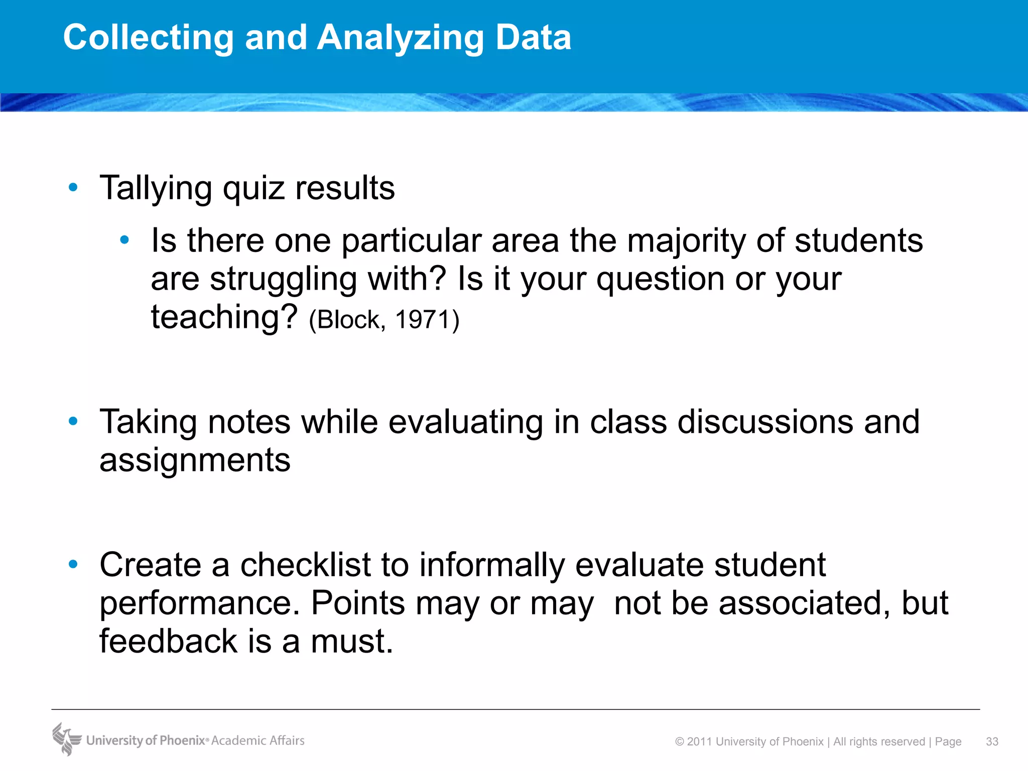 Collecting and Analyzing Data  Tallying quiz results  Is there one particular area the majority of students are struggling with? Is it your question or your teaching?  (Block, 1971)  Taking notes while evaluating in class discussions and assignments Create a checklist to informally evaluate student performance. Points may or may  not be associated, but feedback is a must.  