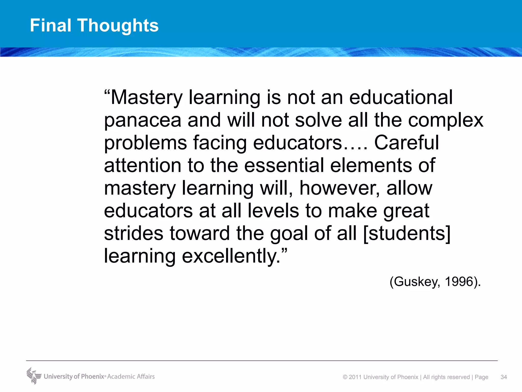 Final Thoughts  “ Mastery learning is not an educational panacea and will not solve all the complex problems facing educators…. Careful attention to the essential elements of mastery learning will, however, allow educators at all levels to make great strides toward the goal of all [students] learning excellently.”  (Guskey, 1996).  