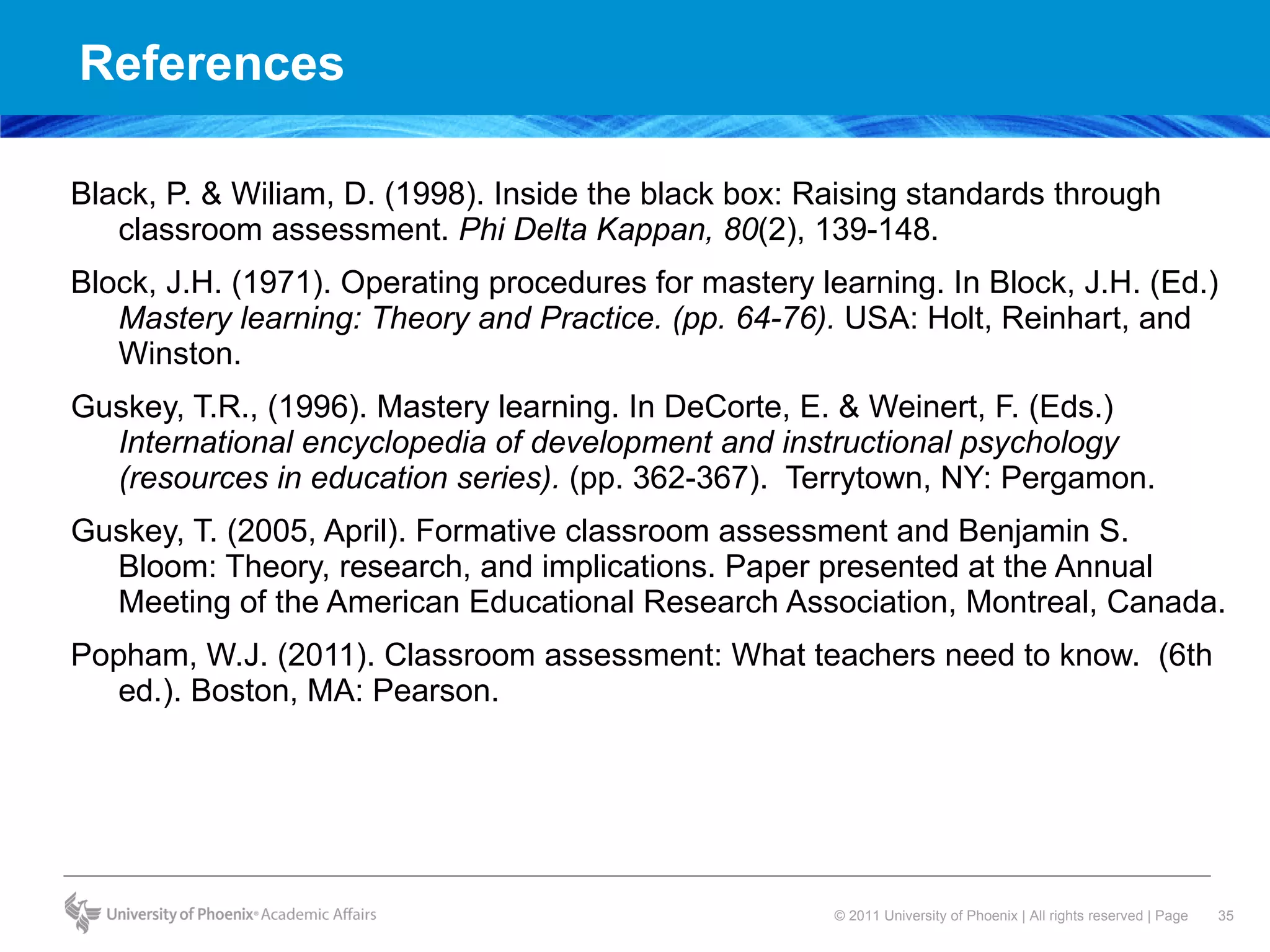 References Black, P. & Wiliam, D. (1998). Inside the black box: Raising standards through classroom assessment.  Phi Delta Kappan, 80 (2), 139-148. Block, J.H. (1971). Operating procedures for mastery learning. In Block, J.H. (Ed.)  Mastery learning: Theory and Practice. (pp. 64-76).  USA: Holt, Reinhart, and Winston.  Guskey, T.R., (1996). Mastery learning. In DeCorte, E. & Weinert, F. (Eds.)  International encyclopedia of development and instructional psychology (resources in education series).  (pp. 362-367).  Terrytown, NY: Pergamon.  Guskey, T. (2005, April). Formative classroom assessment and Benjamin S. Bloom: Theory, research, and implications. Paper presented at the Annual Meeting of the American Educational Research Association, Montreal, Canada. Popham, W.J. (2011). Classroom assessment: What teachers need to know.  (6th ed.). Boston, MA: Pearson.  