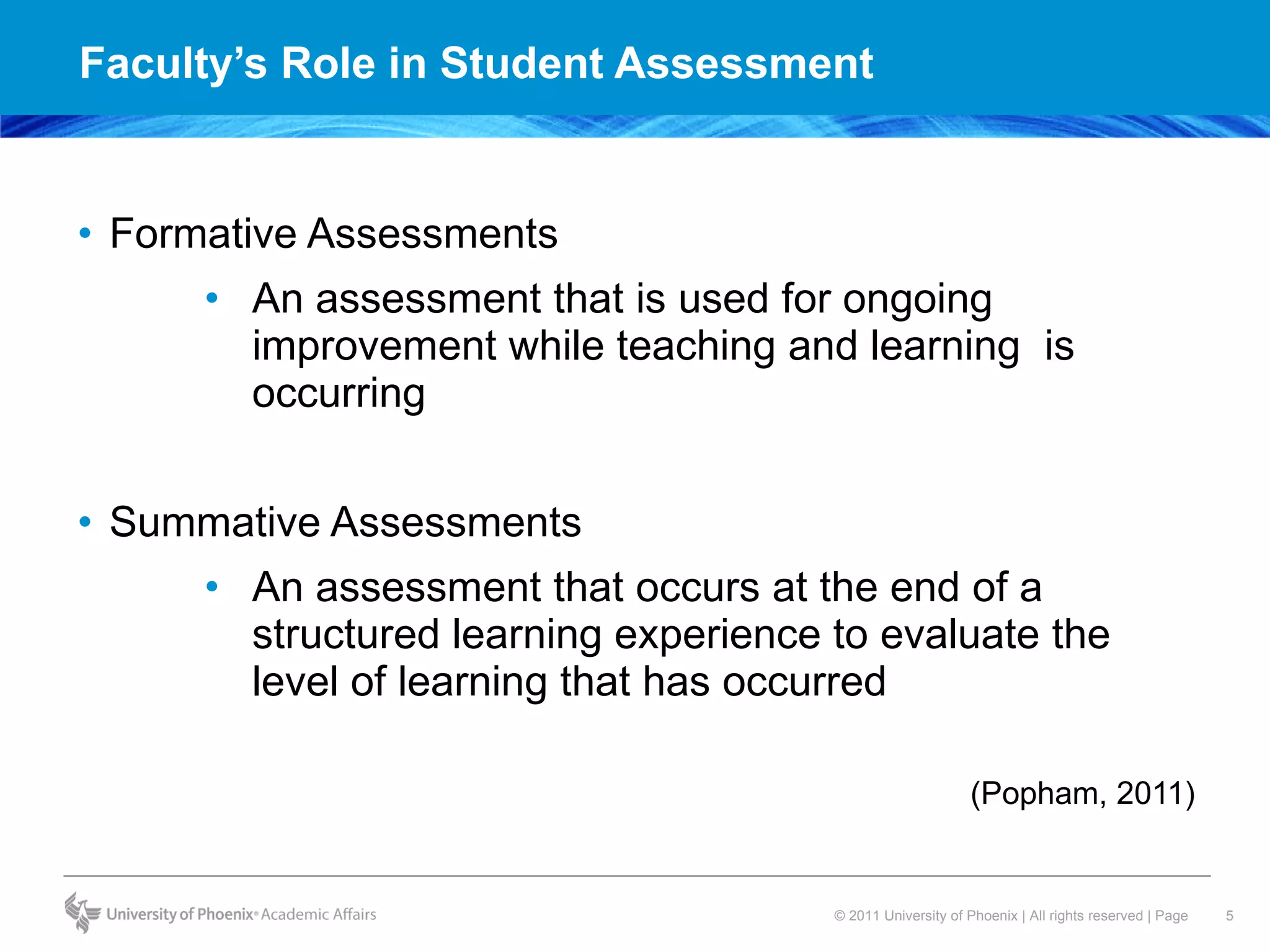 Faculty’s Role in Student Assessment  Formative Assessments An assessment that is used for ongoing improvement while teaching and learning  is occurring  Summative Assessments  An assessment that occurs at the end of a structured learning experience to evaluate the level of learning that has occurred (Popham, 2011) 