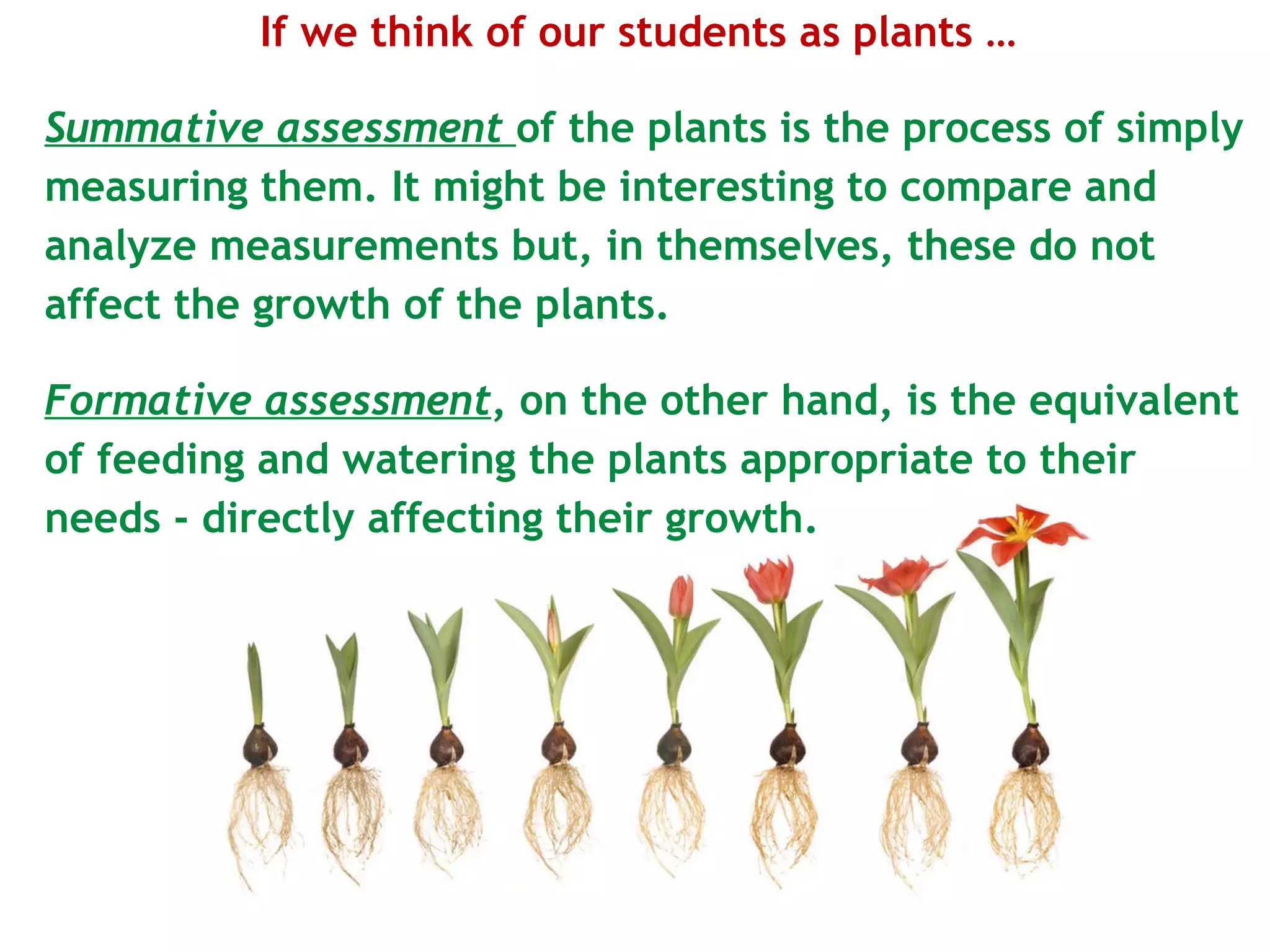 If we think of our students as plants …  Summative assessment   of the plants is the process of simply measuring them. It might be interesting to compare and analyze measurements but, in themselves, these do not affect the growth of the plants. Formative assessment , on the other hand, is the equivalent of feeding and watering the plants appropriate to their needs - directly affecting their growth. 
