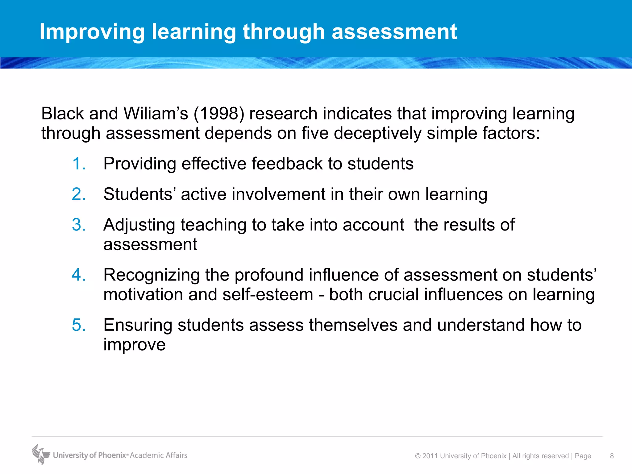 Improving learning through assessment  Black and Wiliam’s (1998) research indicates that improving learning through assessment depends on five deceptively simple factors: Providing effective feedback to students  Students’ active involvement in their own learning Adjusting teaching to take into account  the results of assessment Recognizing the profound influence of assessment on students’ motivation and self-esteem - both crucial influences on learning Ensuring students assess themselves and understand how to improve 