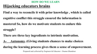 HOW DO WE LEARN
Prepared and collected by Engineer & Educator : Osama Ghandour
Hijacking educators brains
Find a way to reconcile it with prior knowledge , which is called
cognitive conflict this struggle ensured the information is
mastered So, how do we motivate students to endure this
struggle?
There are three key ingredients to intrinsic motivation.
A- Autonomy. (Giving students chances to make choices
during the learning process gives them a sense of empowerment.
 
