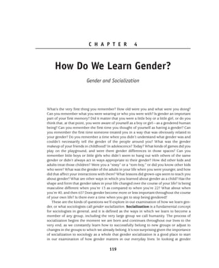 119
C H A P T E R 4
How Do We Learn Gender?
Gender and Socialization
What’s the very first thing you remember? How old were you and what were you doing?
Can you remember what you were wearing or who you were with? Is gender an important
part of your first memory? Did it matter that you were a little boy or a little girl, or do you
think that, at that point, you were aware of yourself as a boy or girl—as a gendered human
being? Can you remember the first time you thought of yourself as having a gender? Can
you remember the first time someone treated you in a way that was obviously related to
your gender? Do you remember a time when you didn’t understand what gender was and
couldn’t necessarily tell the gender of the people around you? What was the gender
makeup of your friends in childhood? In adolescence? Today? What kinds of games did you
play on the playground, and were there gender differences in those spaces? Can you
remember little boys or little girls who didn’t seem to hang out with others of the same
gender or didn’t always act in ways appropriate to their gender? How did other kids and
adults treat those children? Were you a “sissy” or a “tom-boy,” or did you know other kids
who were? What was the gender of the adults in your life when you were younger, and how
did that affect your interactions with them? What lessons did grown-ups seem to teach you
about gender? What are other ways in which you learned about gender as a child? Has the
shape and form that gender takes in your life changed over the course of your life? Is being
masculine different when you’re 13 as compared to when you’re 22? What about when
you’re 40, and then 65? Does gender become more or less important throughout the course
of your own life? Is there ever a time when you get to stop being gendered?
These are the kinds of questions we’ll explore in our examination of how we learn gen-
der, or what sociologists call gender socialization. Socialization is a fundamental concept
for sociologists in general, and it is defined as the ways in which we learn to become a
member of any group, including the very large group we call humanity. The process of
socialization begins the moment we are born and continues throughout our lives to the
very end, as we constantly learn how to successfully belong to new groups or adjust to
changes in the groups to which we already belong. It’s not surprising given the importance
of socialization to sociology as a whole that gender socialization is a good place to start
in our examination of how gender matters in our everyday lives. In looking at gender
 