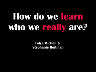 How do we   learn   who we   really   are? Talya Michon &  Stephanie Roitman 