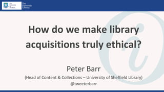 How do we make library
acquisitions truly ethical?
Peter Barr
(Head of Content & Collections – University of Sheffield Library)
@tweeterbarr
 