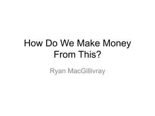 How Do We Make Money
From This?
Ryan MacGillivray
 