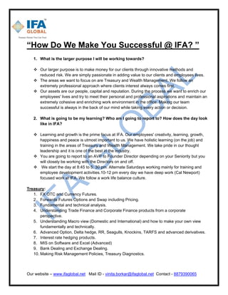 Our website – www.ifaglobal.net Mail ID - vinita.borkar@ifaglobal.net Contact - 8879390065
“How Do We Make You Successful @ IFA? ”
1. What is the larger purpose I will be working towards?
 Our larger purpose is to make money for our clients through innovative methods and
reduced risk. We are simply passionate in adding value to our clients and employees lives.
 The areas we want to focus on are Treasury and Wealth Management. We follow an
extremely professional approach where clients interest always comes first.
 Our assets are our people, capital and reputation. During the process we want to enrich our
employees' lives and try to meet their personal and professional aspirations and maintain an
extremely cohesive and enriching work environment in the office. Making our team
successful is always in the back of our mind while taking every action or decision.
2. What is going to be my learning? Who am I going to report to? How does the day look
like in IFA?
 Learning and growth is the prime focus at IFA. Our employees' creativity, learning, growth,
happiness and peace is utmost important to us. We have holistic learning (on the job) and
training in the areas of Treasury and Wealth Management. We take pride in our thought
leadership and it is one of the best in the industry.
 You are going to report to an AVP to Founder Director depending on your Seniority but you
will closely be working with the Directors on and off.
 We start the day at 8:45 to 5: 30 pm. Alternate Saturdays working mainly for training and
employee development activities.10-12 pm every day we have deep work (Cal Newport)
focused work at IFA. We follow a work life balance culture.
Treasury:
1. FX OTC and Currency Futures.
2. Forwards Futures Options and Swap including Pricing.
3. Fundamental and technical analysis.
4. Understanding Trade Finance and Corporate Finance products from a corporate
perspective.
5. Understanding Macro view (Domestic and International) and how to make your own view
fundamentally and technically.
6. Advanced Option, Delta hedge, RR, Seagulls, Knockins, TARFS and advanced derivatives.
7. Interest rate hedging products.
8. MIS on Software and Excel (Advanced)
9. Bank Dealing and Exchange Dealing.
10. Making Risk Management Policies, Treasury Diagnostics.
 