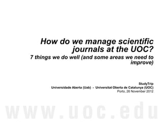 How do we manage scientific
          journals at the UOC?
7 things we do well (and some areas we need to
                                     improve)


                                                               StudyTrip
       Universidade Aberta (Uab) - Universitat Oberta de Catalunya (UOC)
                                                 Porto, 26 November 2012
 