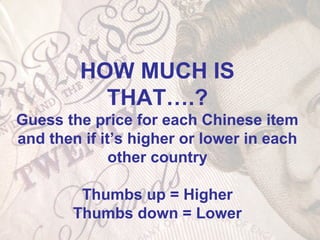 HOW MUCH IS
THAT….?
Guess the price for each Chinese item
and then if it’s higher or lower in each
other country
Thumbs up = Higher
Thumbs down = Lower
 