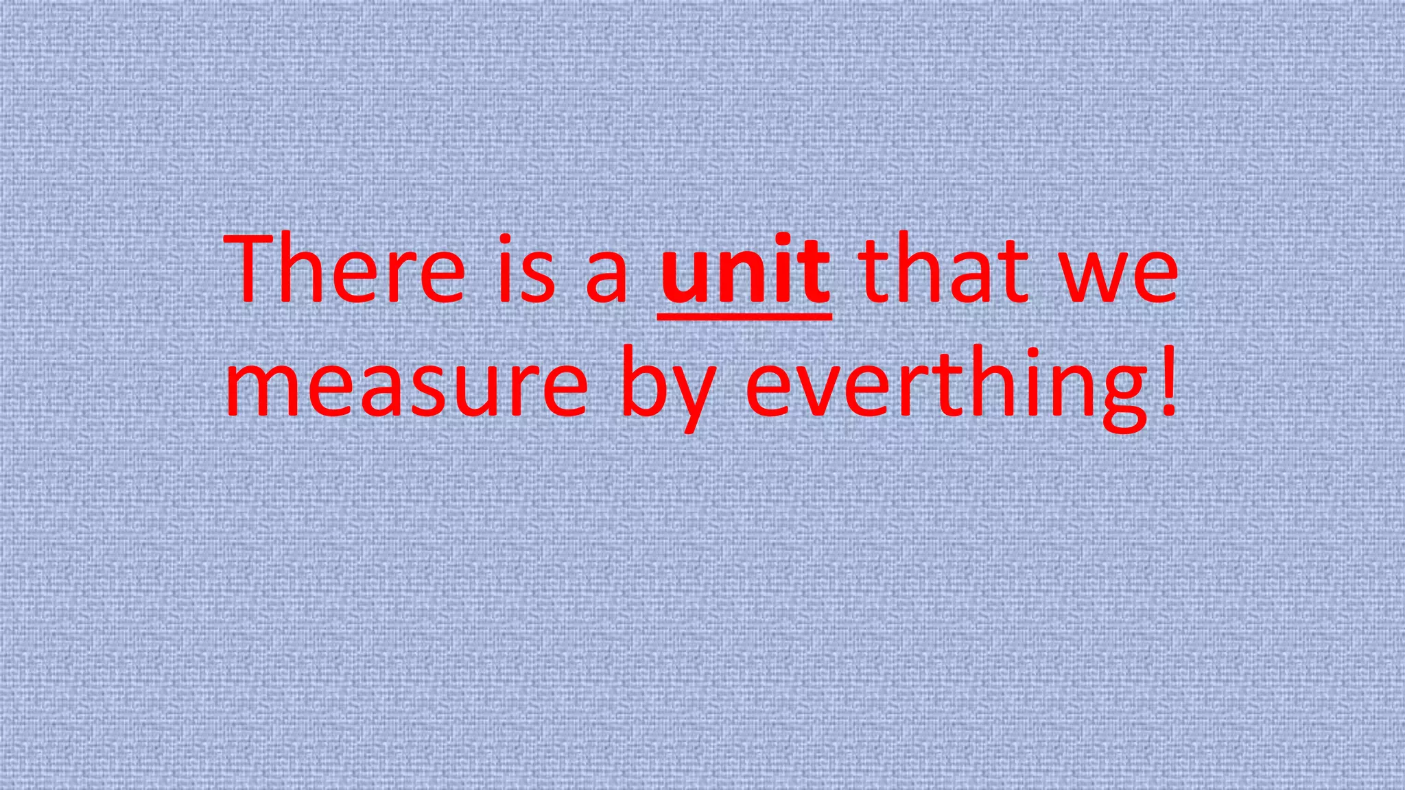 There is a unit that we
measure by everthing!